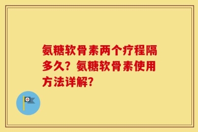 氨糖软骨素两个疗程隔多久？氨糖软骨素使用方法详解？