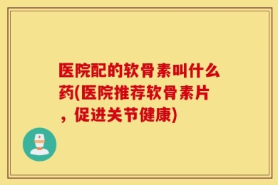 医院配的软骨素叫什么药(医院推荐软骨素片，促进关节健康)