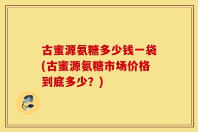 古蜜源氨糖多少钱一袋(古蜜源氨糖市场价格到底多少？)