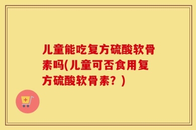 儿童能吃复方硫酸软骨素吗(儿童可否食用复方硫酸软骨素？)
