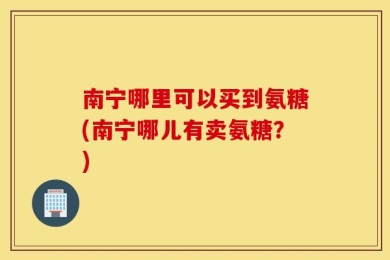 南宁哪里可以买到氨糖(南宁哪儿有卖氨糖？)