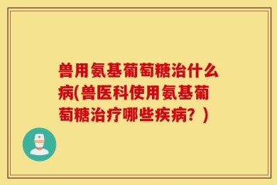 兽用氨基葡萄糖治什么病(兽医科使用氨基葡萄糖治疗哪些疾病？)