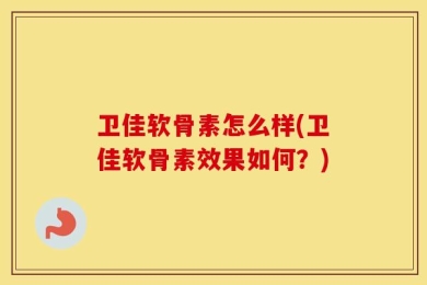 卫佳软骨素怎么样(卫佳软骨素效果如何？)