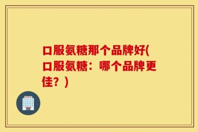 口服氨糖那个品牌好(口服氨糖：哪个品牌更佳？)