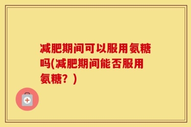 减肥期间可以服用氨糖吗(减肥期间能否服用氨糖？)