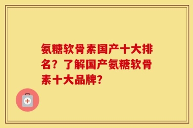 氨糖软骨素国产十大排名？了解国产氨糖软骨素十大品牌？