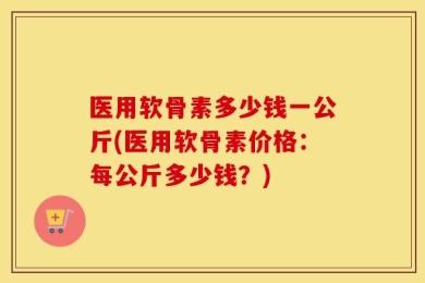 医用软骨素多少钱一公斤(医用软骨素价格：每公斤多少钱？)