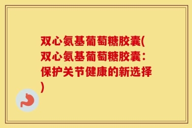 双心氨基葡萄糖胶囊(双心氨基葡萄糖胶囊：保护关节健康的新选择)
