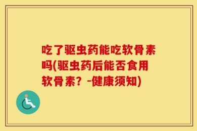 吃了驱虫药能吃软骨素吗(驱虫药后能否食用软骨素？-健康须知)