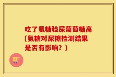 吃了氨糖验尿葡萄糖高(氨糖对尿糖检测结果是否有影响？)