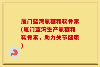 厦门蓝湾氨糖和软骨素(厦门蓝湾生产氨糖和软骨素，助力关节健康)
