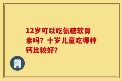 12岁可以吃氨糖软骨素吗？十岁儿童吃哪种钙比较好？