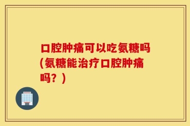 口腔肿痛可以吃氨糖吗(氨糖能治疗口腔肿痛吗？)