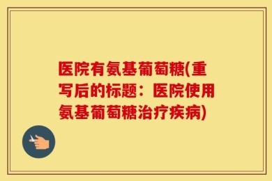医院有氨基葡萄糖(重写后的标题：医院使用氨基葡萄糖治疗疾病)