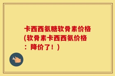 卡西西氨糖软骨素价格(软骨素卡西西氨价格：降价了！)
