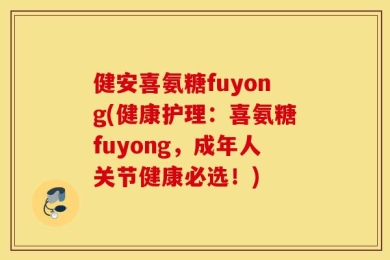 健安喜氨糖fuyong(健康护理：喜氨糖fuyong，成年人关节健康必选！)