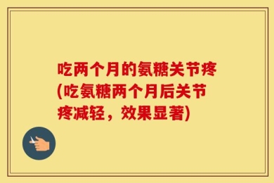 吃两个月的氨糖关节疼(吃氨糖两个月后关节疼减轻，效果显著)
