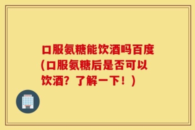 口服氨糖能饮酒吗百度(口服氨糖后是否可以饮酒？了解一下！)