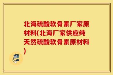 北海硫酸软骨素厂家原材料(北海厂家供应纯天然硫酸软骨素原材料)