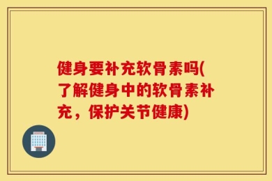 健身要补充软骨素吗(了解健身中的软骨素补充，保护关节健康)