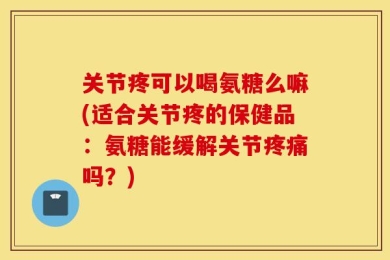 关节疼可以喝氨糖么嘛(适合关节疼的保健品：氨糖能缓解关节疼痛吗？)