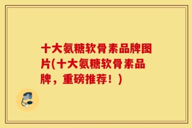 十大氨糖软骨素品牌图片(十大氨糖软骨素品牌，重磅推荐！)