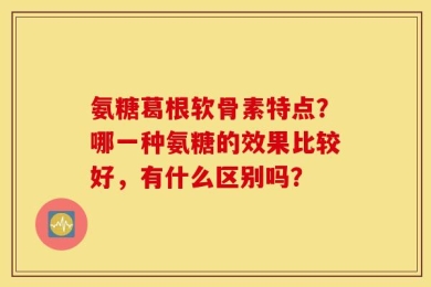 氨糖葛根软骨素特点？哪一种氨糖的效果比较好，有什么区别吗？