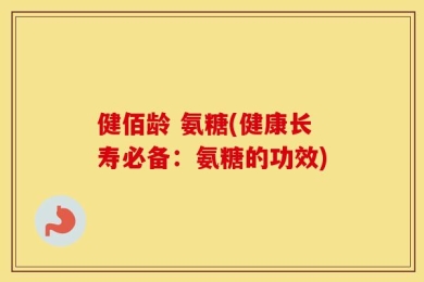 健佰龄 氨糖(健康长寿必备：氨糖的功效)