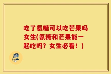 吃了氨糖可以吃芒果吗女生(氨糖和芒果能一起吃吗？女生必看！)