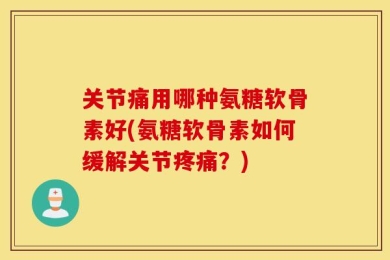 关节痛用哪种氨糖软骨素好(氨糖软骨素如何缓解关节疼痛？)