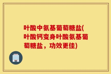 叶酸中氨基葡萄糖盐(叶酸钙变身叶酸氨基葡萄糖盐，功效更佳)