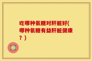 吃哪种氨糖对肝脏好(哪种氨糖有益肝脏健康？)
