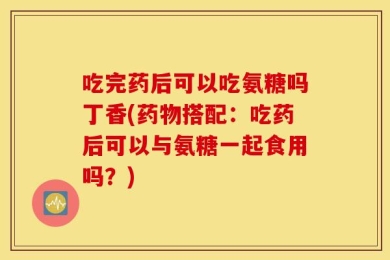 吃完药后可以吃氨糖吗丁香(药物搭配：吃药后可以与氨糖一起食用吗？)