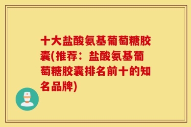 十大盐酸氨基葡萄糖胶囊(推荐：盐酸氨基葡萄糖胶囊排名前十的知名品牌)