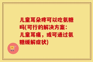 儿童耳朵疼可以吃氨糖吗(可行的解决方案：儿童耳痛，或可通过氨糖缓解症状)