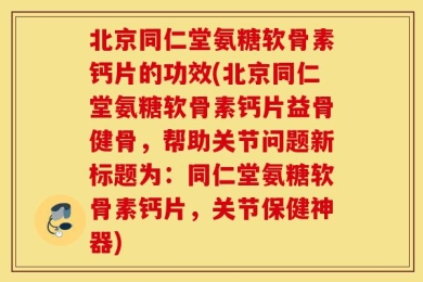 北京同仁堂氨糖软骨素钙片的功效(北京同仁堂氨糖软骨素钙片益骨健骨，帮助关节问题新标题为：同仁堂氨糖软骨素钙片，关节保健神器)