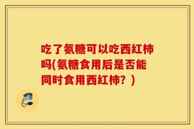 吃了氨糖可以吃西红柿吗(氨糖食用后是否能同时食用西红柿？)