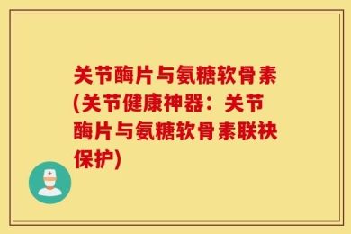 关节酶片与氨糖软骨素(关节健康神器：关节酶片与氨糖软骨素联袂保护)