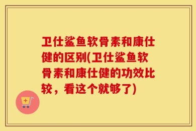 卫仕鲨鱼软骨素和康仕健的区别(卫仕鲨鱼软骨素和康仕健的功效比较，看这个就够了)