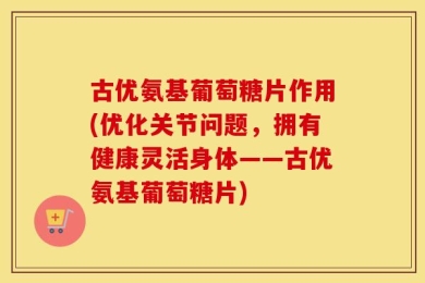 古优氨基葡萄糖片作用(优化关节问题，拥有健康灵活身体——古优氨基葡萄糖片)