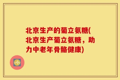 北京生产的葡立氨糖(北京生产葡立氨糖，助力中老年骨骼健康)