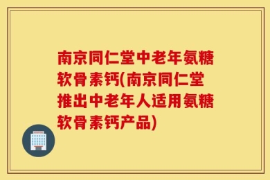 南京同仁堂中老年氨糖软骨素钙(南京同仁堂推出中老年人适用氨糖软骨素钙产品)