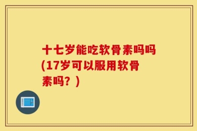 十七岁能吃软骨素吗吗(17岁可以服用软骨素吗？)