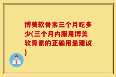 博美软骨素三个月吃多少(三个月内服用博美软骨素的正确用量建议)