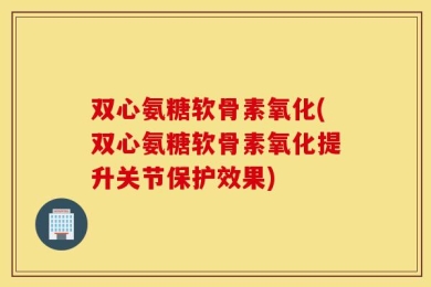 双心氨糖软骨素氧化(双心氨糖软骨素氧化提升关节保护效果)