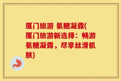 厦门旅游 氨糖凝露(厦门旅游新选择：畅游氨糖凝露，尽享丝滑肌肤)