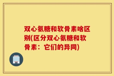 双心氨糖和软骨素啥区别(区分双心氨糖和软骨素：它们的异同)