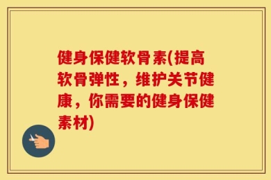 健身保健软骨素(提高软骨弹性，维护关节健康，你需要的健身保健素材)