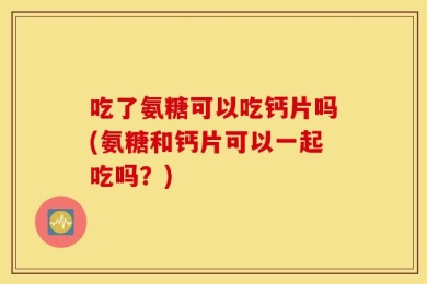 吃了氨糖可以吃钙片吗(氨糖和钙片可以一起吃吗？)