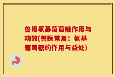 兽用氨基葡萄糖作用与功效(兽医常用：氨基葡萄糖的作用与益处)